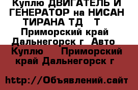 Куплю ДВИГАТЕЛЬ И ГЕНЕРАТОР на НИСАН ТИРАНА ТД,27Т  - Приморский край, Дальнегорск г. Авто » Куплю   . Приморский край,Дальнегорск г.